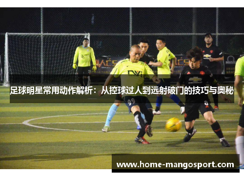 足球明星常用动作解析:从控球过人到远射破门的技巧与奥秘 足球明星常用动作解析:从控球过人到远射破门的技巧与奥秘