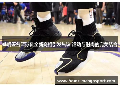 姚明签名篮球鞋全新亮相引发热议 运动与时尚的完美结合 姚明签名篮球鞋全新亮相引发热议 运动与时尚的完美结合