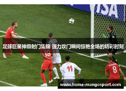 足球巨星神级射门集锦 强力攻门瞬间惊艳全场的精彩时刻 足球巨星神级射门集锦 强力攻门瞬间惊艳全场的精彩时刻