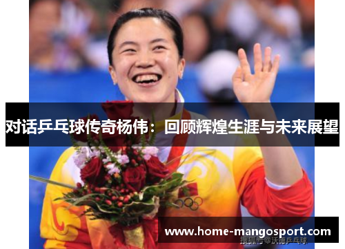 对话乒乓球传奇杨伟：回顾辉煌生涯与未来展望