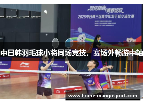 中日韩羽毛球小将同场竞技，赛场外畅游中轴